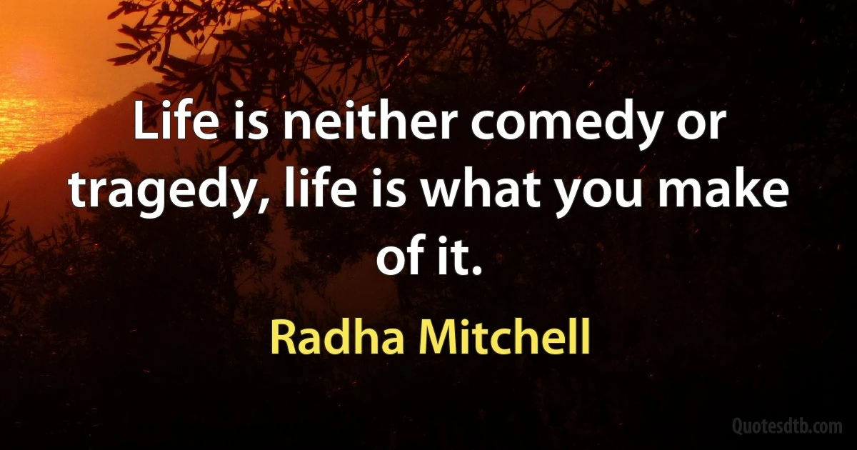 Life is neither comedy or tragedy, life is what you make of it. (Radha Mitchell)