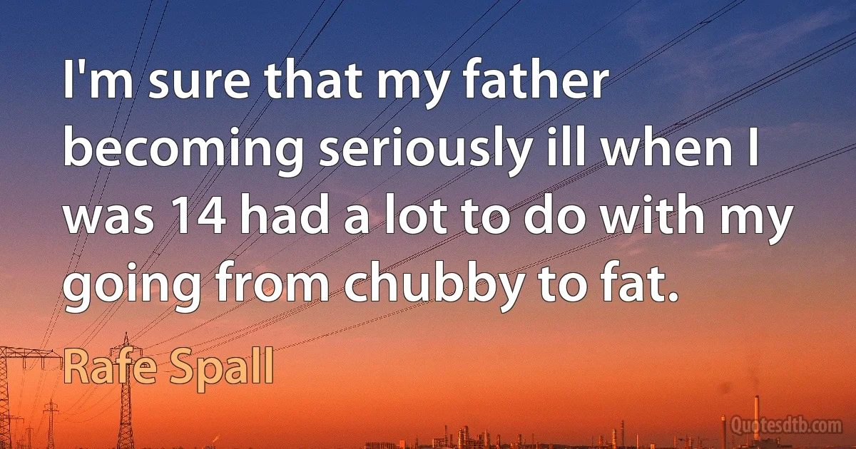 I'm sure that my father becoming seriously ill when I was 14 had a lot to do with my going from chubby to fat. (Rafe Spall)