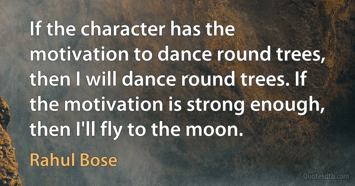 If the character has the motivation to dance round trees, then I will dance round trees. If the motivation is strong enough, then I'll fly to the moon. (Rahul Bose)