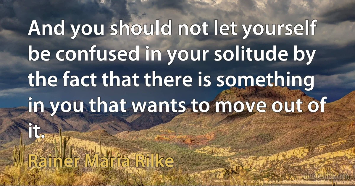 And you should not let yourself be confused in your solitude by the fact that there is something in you that wants to move out of it. (Rainer Maria Rilke)