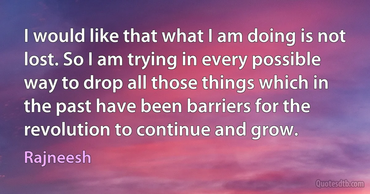 I would like that what I am doing is not lost. So I am trying in every possible way to drop all those things which in the past have been barriers for the revolution to continue and grow. (Rajneesh)