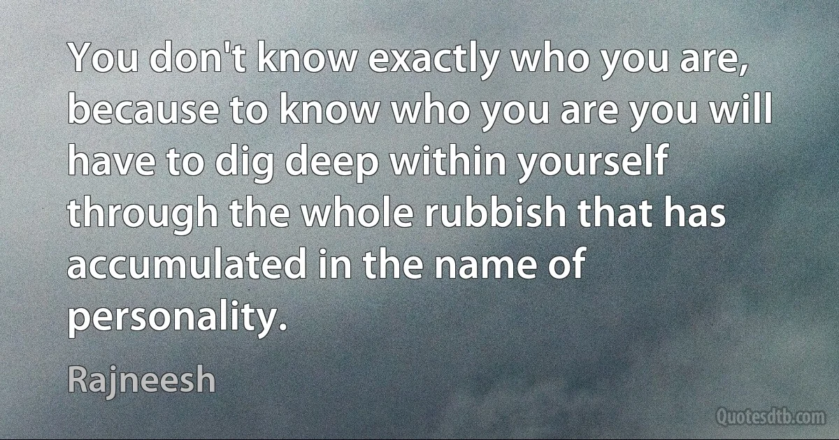 You don't know exactly who you are, because to know who you are you will have to dig deep within yourself through the whole rubbish that has accumulated in the name of personality. (Rajneesh)