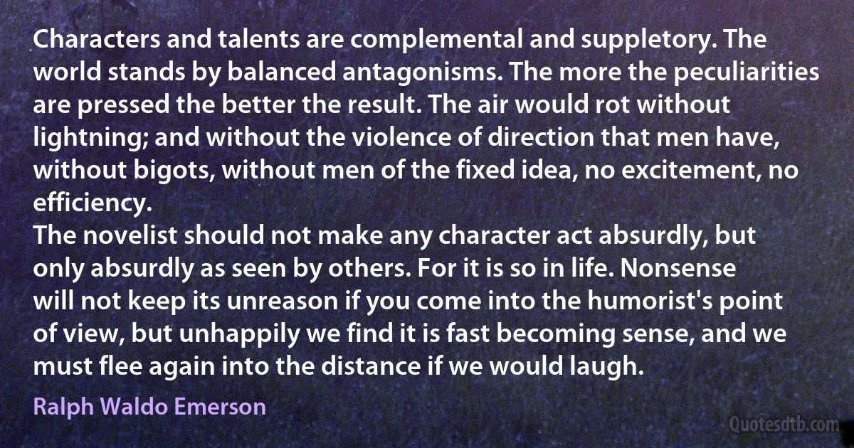 Characters and talents are complemental and suppletory. The world stands by balanced antagonisms. The more the peculiarities are pressed the better the result. The air would rot without lightning; and without the violence of direction that men have, without bigots, without men of the fixed idea, no excitement, no efficiency.
The novelist should not make any character act absurdly, but only absurdly as seen by others. For it is so in life. Nonsense will not keep its unreason if you come into the humorist's point of view, but unhappily we find it is fast becoming sense, and we must flee again into the distance if we would laugh. (Ralph Waldo Emerson)