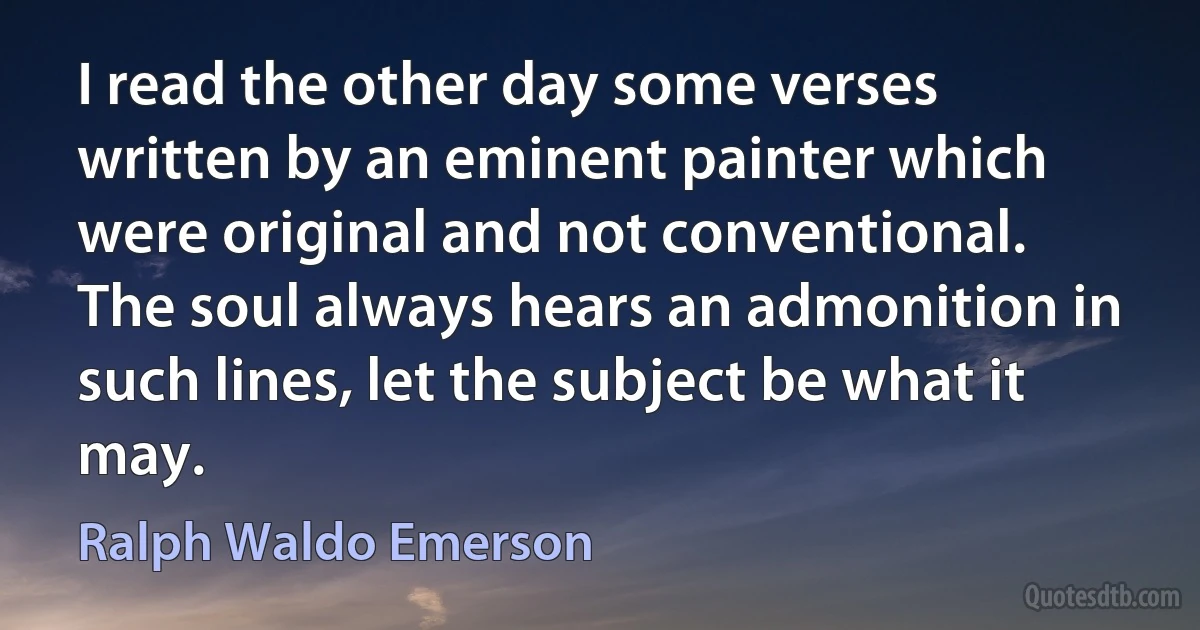 I read the other day some verses written by an eminent painter which were original and not conventional. The soul always hears an admonition in such lines, let the subject be what it may. (Ralph Waldo Emerson)