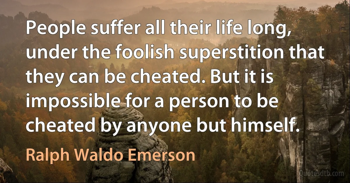 People suffer all their life long, under the foolish superstition that they can be cheated. But it is impossible for a person to be cheated by anyone but himself. (Ralph Waldo Emerson)