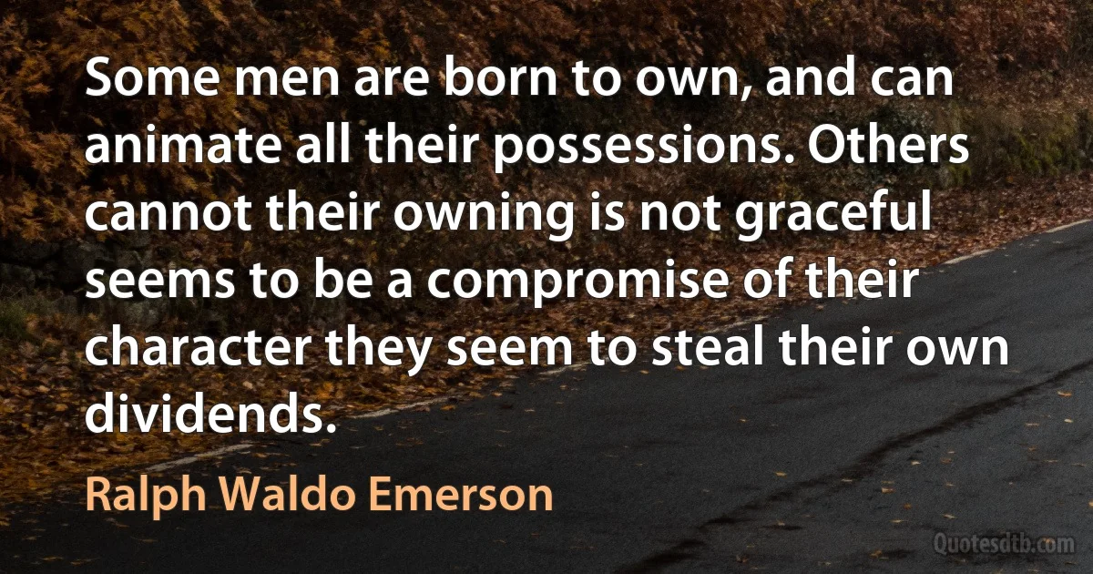 Some men are born to own, and can animate all their possessions. Others cannot their owning is not graceful seems to be a compromise of their character they seem to steal their own dividends. (Ralph Waldo Emerson)