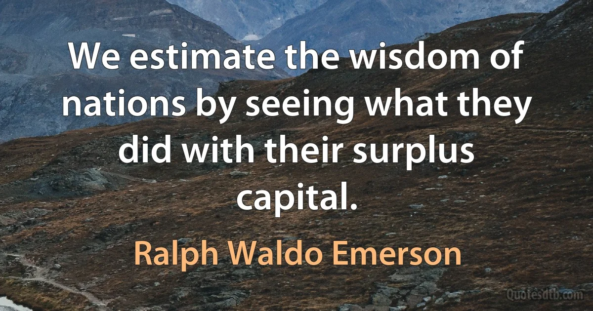 We estimate the wisdom of nations by seeing what they did with their surplus capital. (Ralph Waldo Emerson)