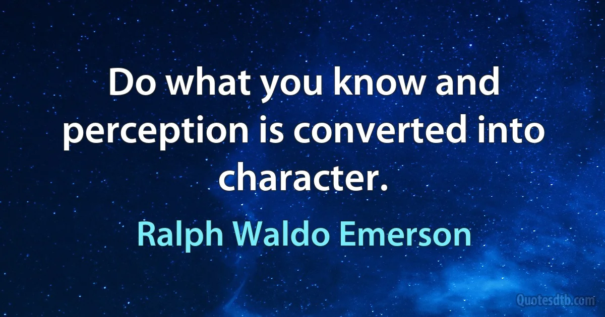 Do what you know and perception is converted into character. (Ralph Waldo Emerson)