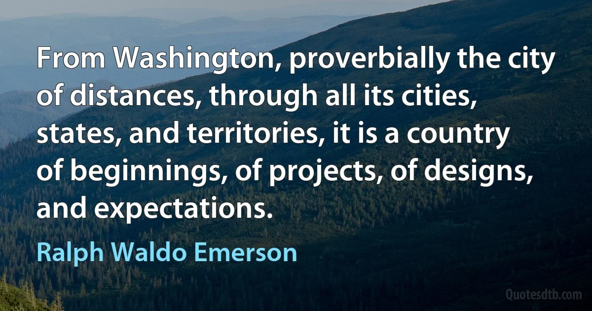 From Washington, proverbially the city of distances, through all its cities, states, and territories, it is a country of beginnings, of projects, of designs, and expectations. (Ralph Waldo Emerson)