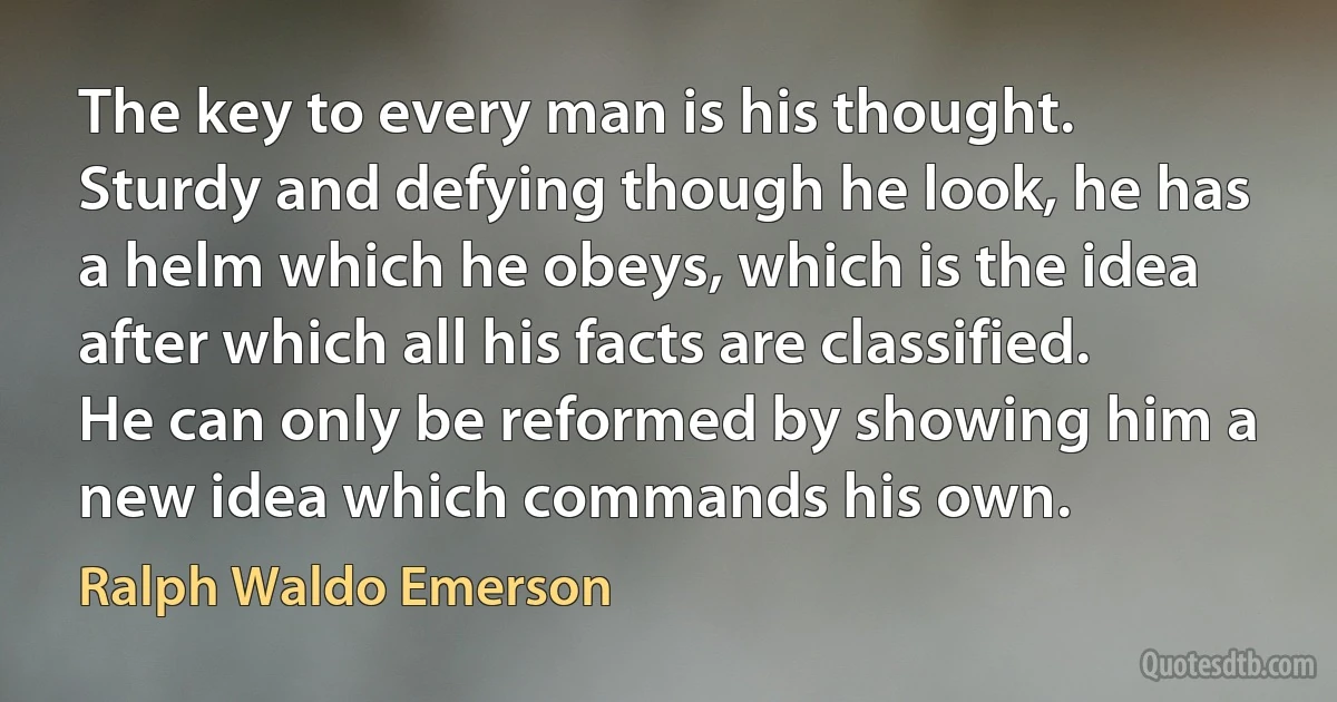 The key to every man is his thought. Sturdy and defying though he look, he has a helm which he obeys, which is the idea after which all his facts are classified. He can only be reformed by showing him a new idea which commands his own. (Ralph Waldo Emerson)