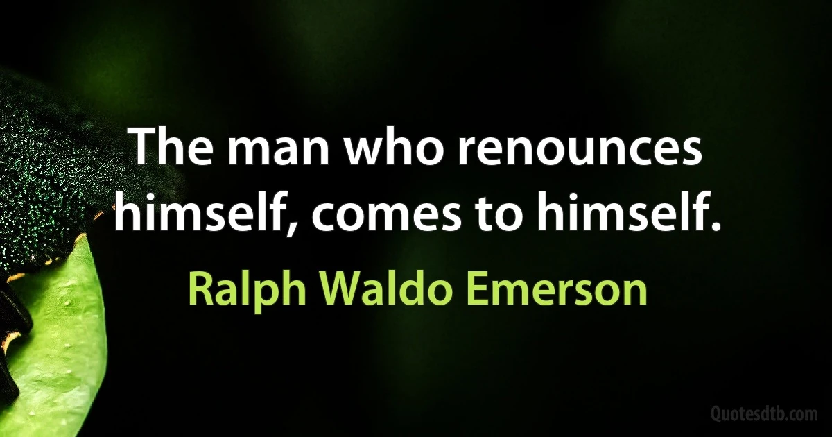 The man who renounces himself, comes to himself. (Ralph Waldo Emerson)