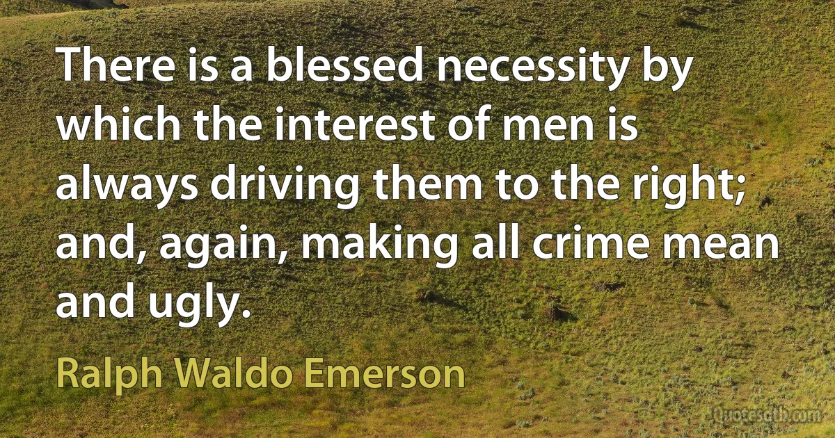 There is a blessed necessity by which the interest of men is always driving them to the right; and, again, making all crime mean and ugly. (Ralph Waldo Emerson)