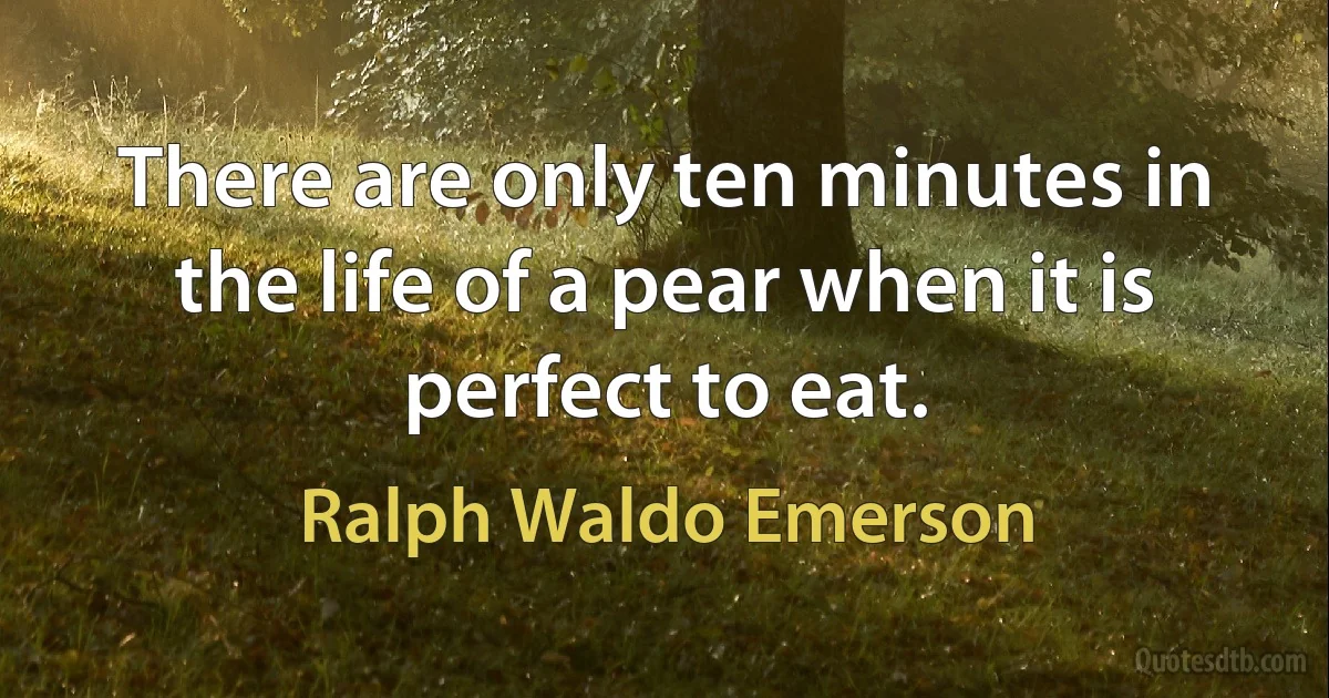 There are only ten minutes in the life of a pear when it is perfect to eat. (Ralph Waldo Emerson)