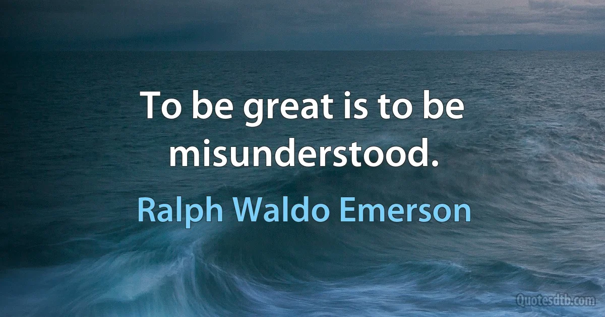 To be great is to be misunderstood. (Ralph Waldo Emerson)