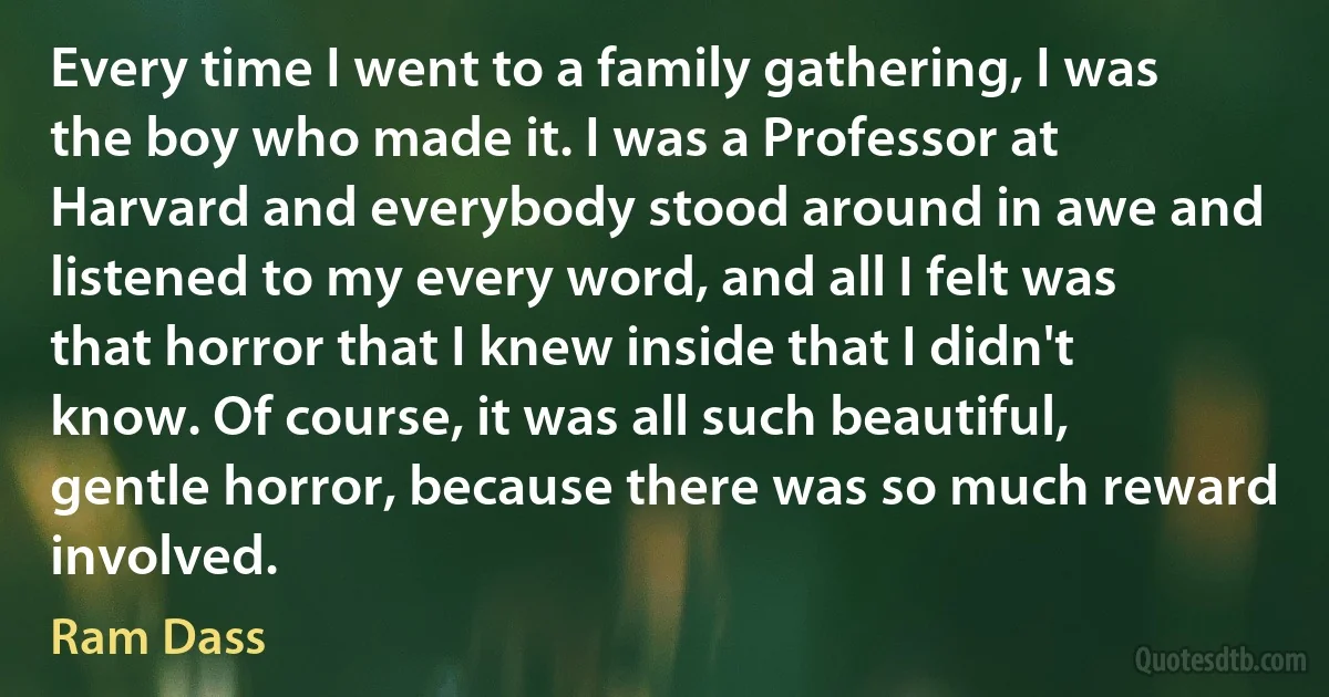 Every time I went to a family gathering, I was the boy who made it. I was a Professor at Harvard and everybody stood around in awe and listened to my every word, and all I felt was that horror that I knew inside that I didn't know. Of course, it was all such beautiful, gentle horror, because there was so much reward involved. (Ram Dass)