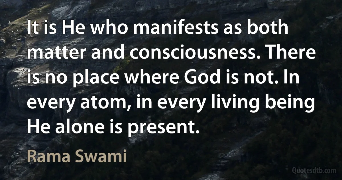 It is He who manifests as both matter and consciousness. There is no place where God is not. In every atom, in every living being He alone is present. (Rama Swami)