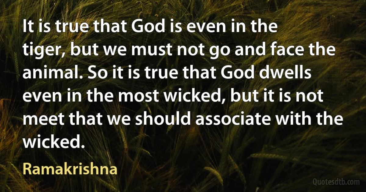 It is true that God is even in the tiger, but we must not go and face the animal. So it is true that God dwells even in the most wicked, but it is not meet that we should associate with the wicked. (Ramakrishna)