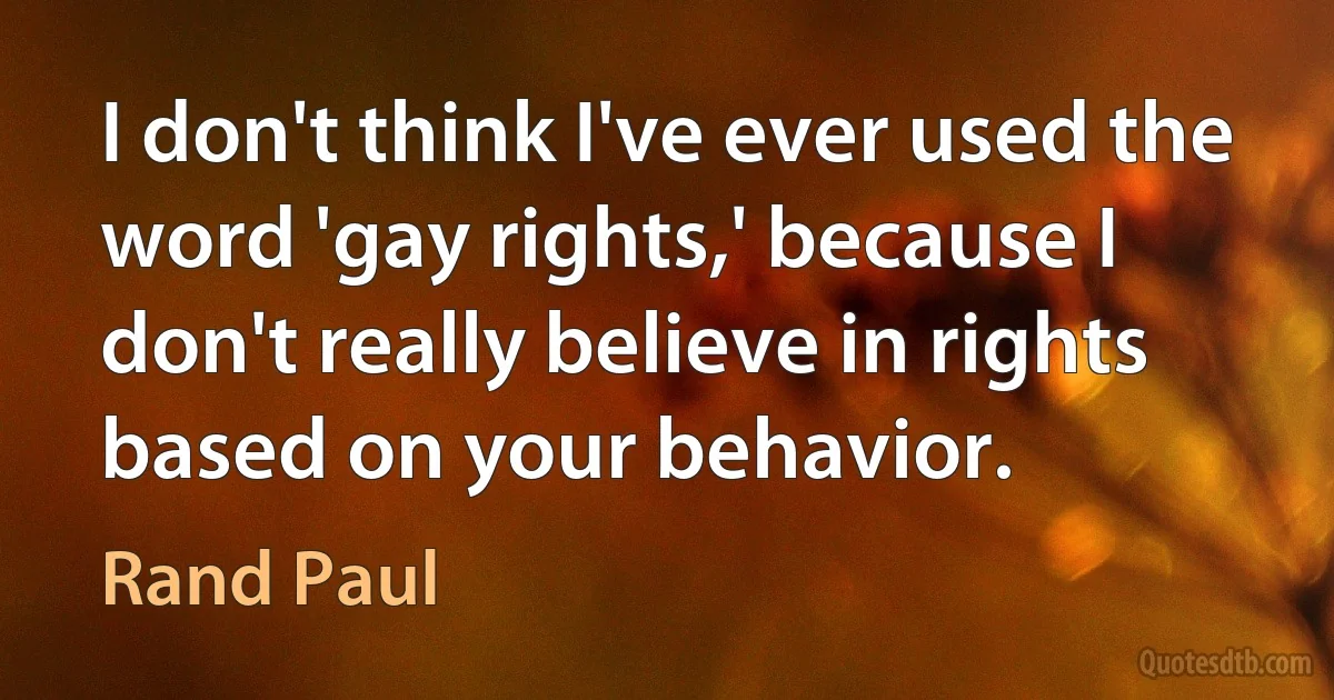 I don't think I've ever used the word 'gay rights,' because I don't really believe in rights based on your behavior. (Rand Paul)