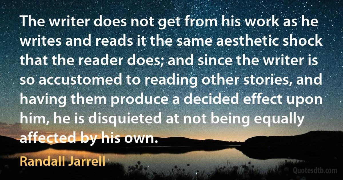 The writer does not get from his work as he writes and reads it the same aesthetic shock that the reader does; and since the writer is so accustomed to reading other stories, and having them produce a decided effect upon him, he is disquieted at not being equally affected by his own. (Randall Jarrell)