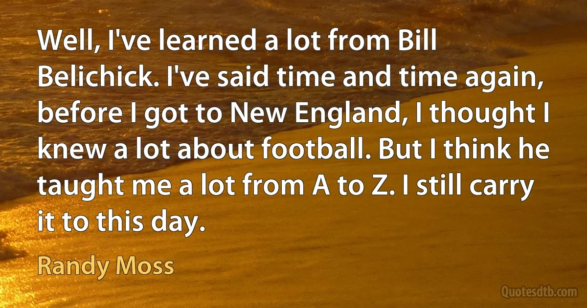 Well, I've learned a lot from Bill Belichick. I've said time and time again, before I got to New England, I thought I knew a lot about football. But I think he taught me a lot from A to Z. I still carry it to this day. (Randy Moss)