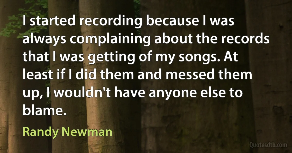 I started recording because I was always complaining about the records that I was getting of my songs. At least if I did them and messed them up, I wouldn't have anyone else to blame. (Randy Newman)