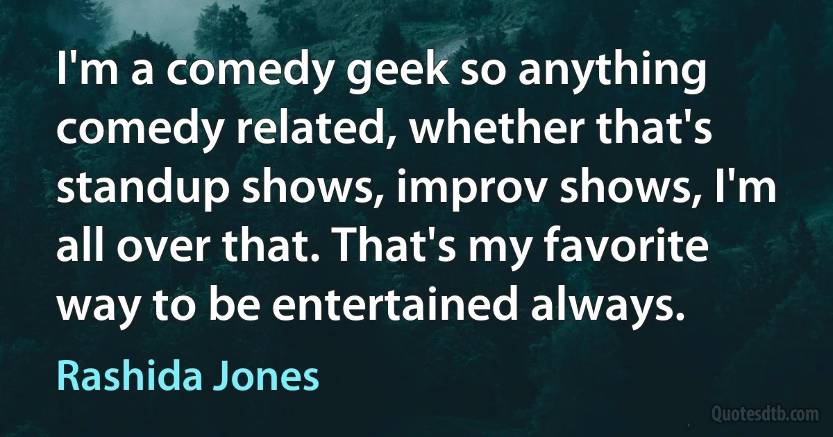 I'm a comedy geek so anything comedy related, whether that's standup shows, improv shows, I'm all over that. That's my favorite way to be entertained always. (Rashida Jones)