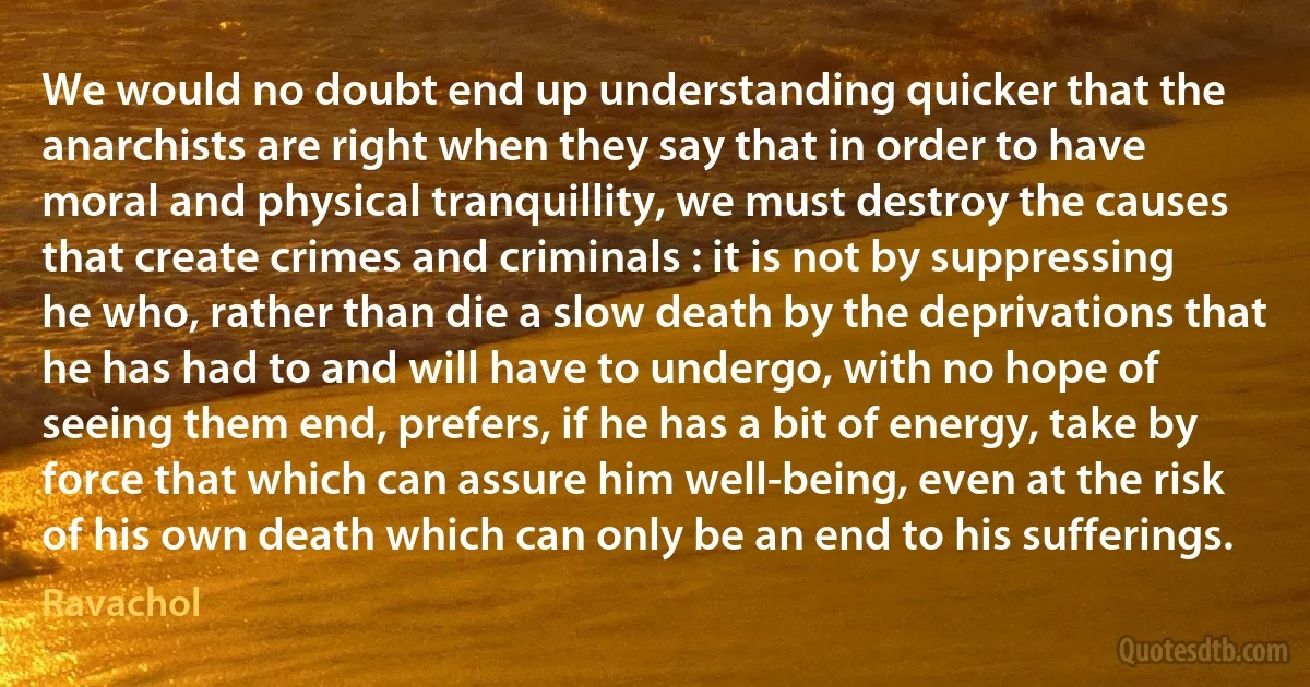 We would no doubt end up understanding quicker that the anarchists are right when they say that in order to have moral and physical tranquillity, we must destroy the causes that create crimes and criminals : it is not by suppressing he who, rather than die a slow death by the deprivations that he has had to and will have to undergo, with no hope of seeing them end, prefers, if he has a bit of energy, take by force that which can assure him well-being, even at the risk of his own death which can only be an end to his sufferings. (Ravachol)