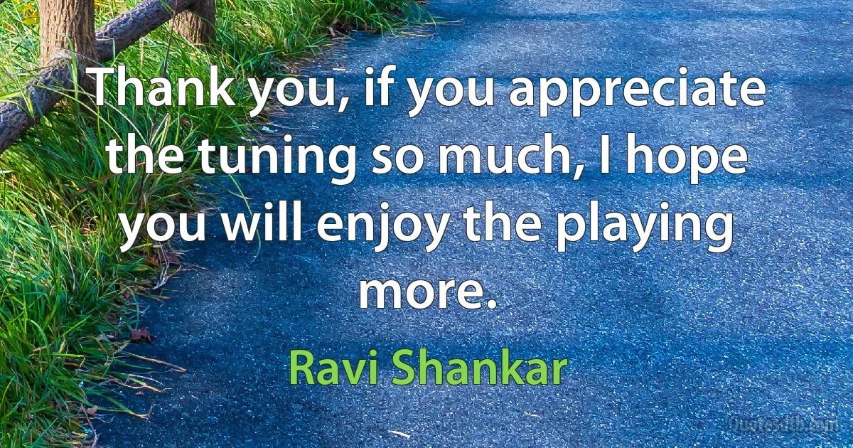 Thank you, if you appreciate the tuning so much, I hope you will enjoy the playing more. (Ravi Shankar)