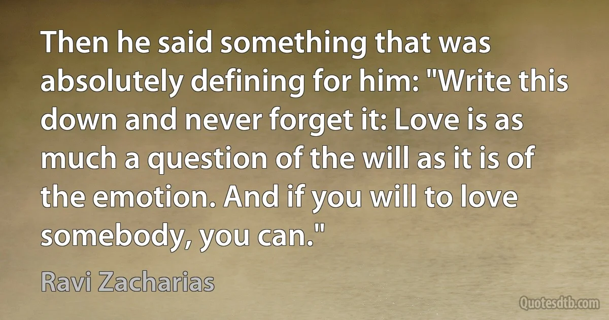 Then he said something that was absolutely defining for him: "Write this down and never forget it: Love is as much a question of the will as it is of the emotion. And if you will to love somebody, you can." (Ravi Zacharias)