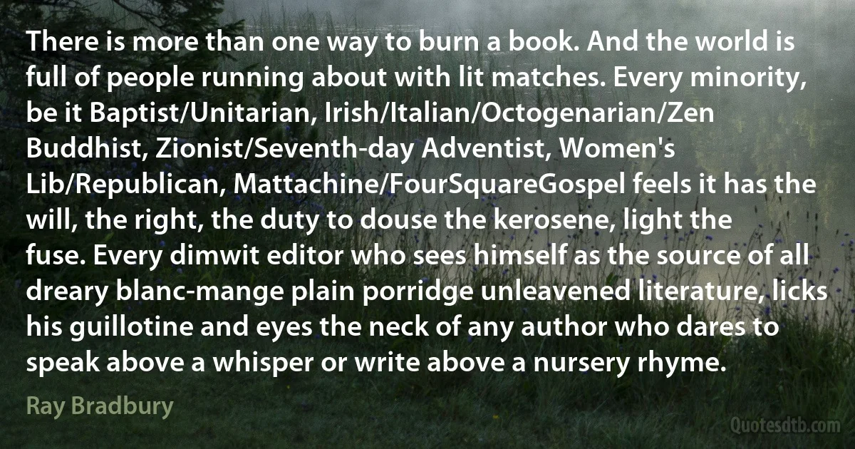 There is more than one way to burn a book. And the world is full of people running about with lit matches. Every minority, be it Baptist/Unitarian, Irish/Italian/Octogenarian/Zen Buddhist, Zionist/Seventh-day Adventist, Women's Lib/Republican, Mattachine/FourSquareGospel feels it has the will, the right, the duty to douse the kerosene, light the fuse. Every dimwit editor who sees himself as the source of all dreary blanc-mange plain porridge unleavened literature, licks his guillotine and eyes the neck of any author who dares to speak above a whisper or write above a nursery rhyme. (Ray Bradbury)