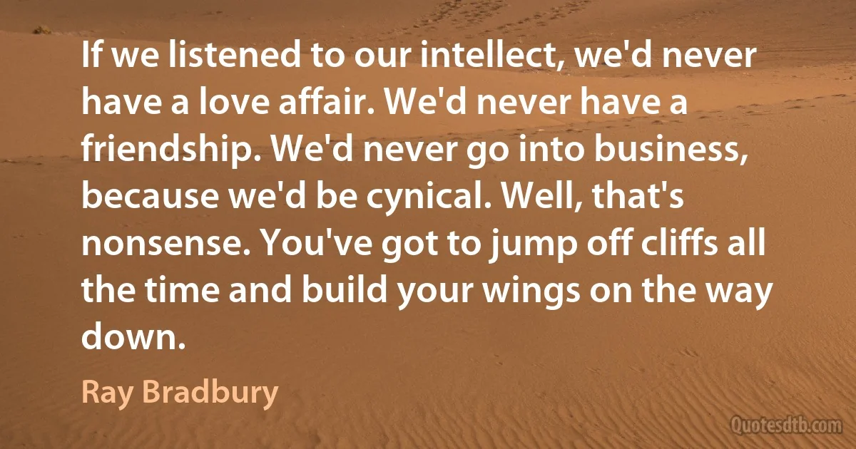 If we listened to our intellect, we'd never have a love affair. We'd never have a friendship. We'd never go into business, because we'd be cynical. Well, that's nonsense. You've got to jump off cliffs all the time and build your wings on the way down. (Ray Bradbury)