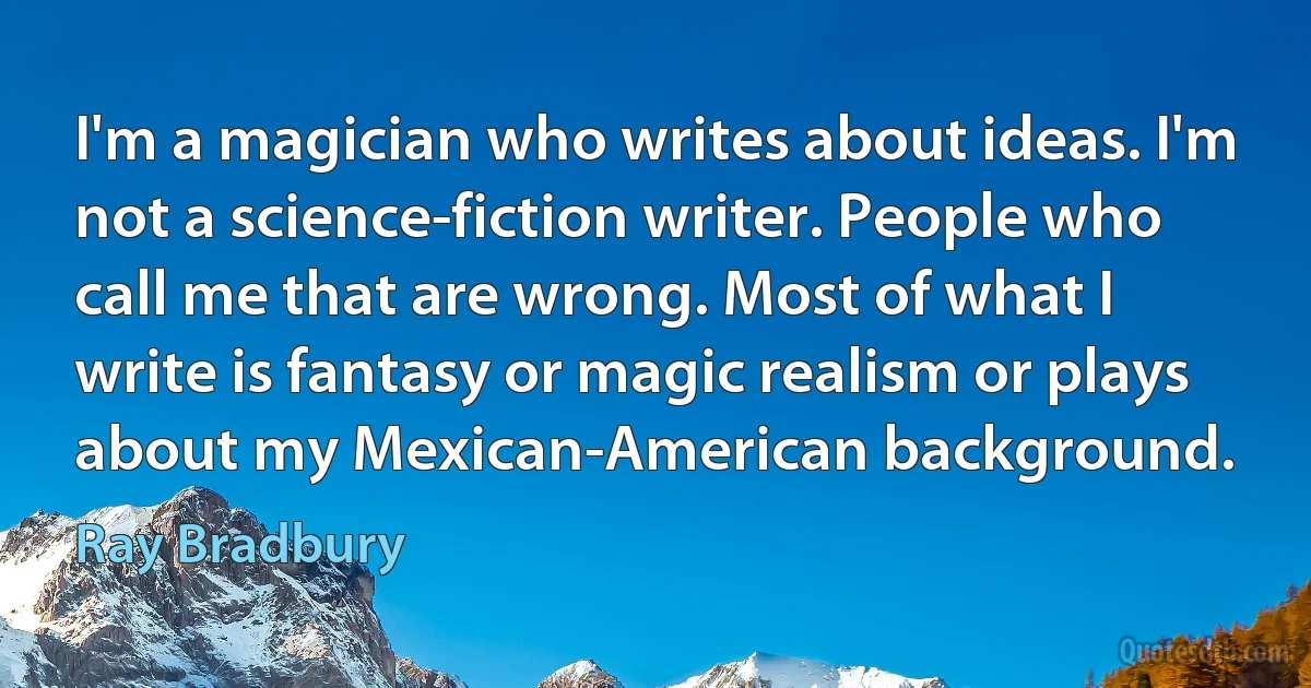 I'm a magician who writes about ideas. I'm not a science-fiction writer. People who call me that are wrong. Most of what I write is fantasy or magic realism or plays about my Mexican-American background. (Ray Bradbury)