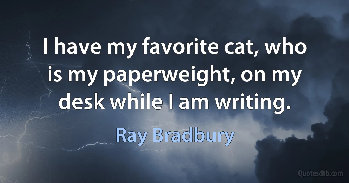 I have my favorite cat, who is my paperweight, on my desk while I am writing. (Ray Bradbury)