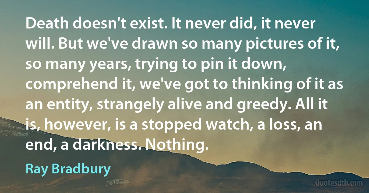 Death doesn't exist. It never did, it never will. But we've drawn so many pictures of it, so many years, trying to pin it down, comprehend it, we've got to thinking of it as an entity, strangely alive and greedy. All it is, however, is a stopped watch, a loss, an end, a darkness. Nothing. (Ray Bradbury)