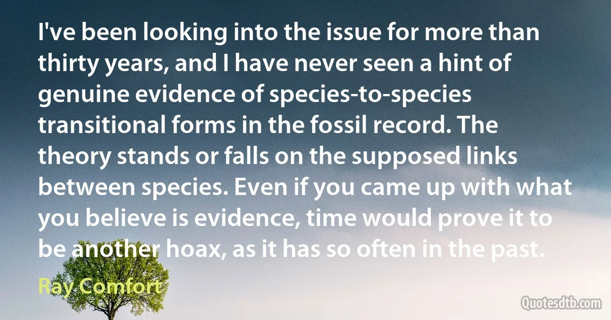 I've been looking into the issue for more than thirty years, and I have never seen a hint of genuine evidence of species-to-species transitional forms in the fossil record. The theory stands or falls on the supposed links between species. Even if you came up with what you believe is evidence, time would prove it to be another hoax, as it has so often in the past. (Ray Comfort)