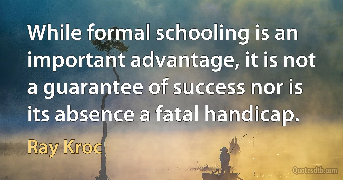 While formal schooling is an important advantage, it is not a guarantee of success nor is its absence a fatal handicap. (Ray Kroc)