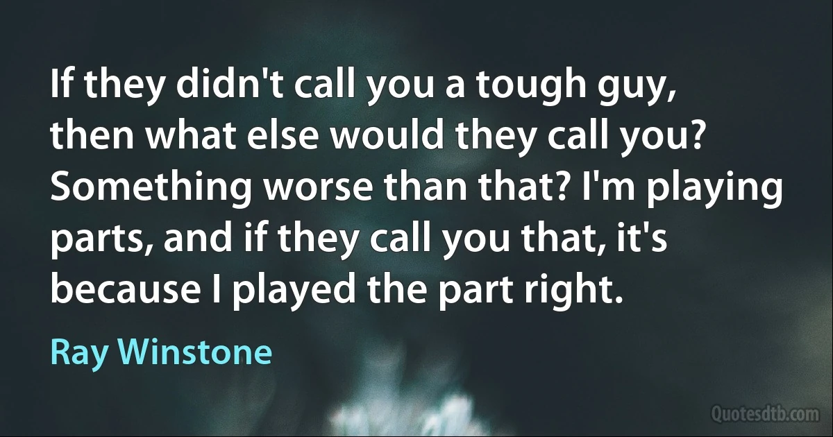 If they didn't call you a tough guy, then what else would they call you? Something worse than that? I'm playing parts, and if they call you that, it's because I played the part right. (Ray Winstone)