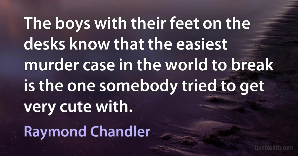 The boys with their feet on the desks know that the easiest murder case in the world to break is the one somebody tried to get very cute with. (Raymond Chandler)