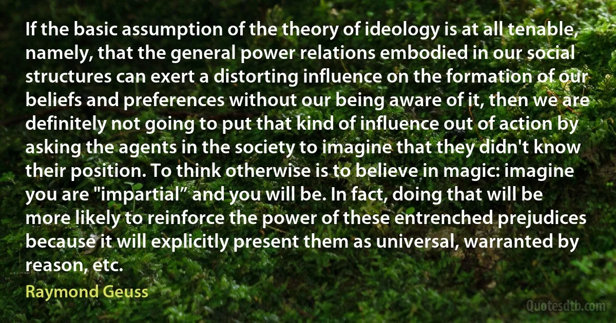 If the basic assumption of the theory of ideology is at all tenable, namely, that the general power relations embodied in our social structures can exert a distorting influence on the formation of our beliefs and preferences without our being aware of it, then we are definitely not going to put that kind of influence out of action by asking the agents in the society to imagine that they didn't know their position. To think otherwise is to believe in magic: imagine you are "impartial” and you will be. In fact, doing that will be more likely to reinforce the power of these entrenched prejudices because it will explicitly present them as universal, warranted by reason, etc. (Raymond Geuss)