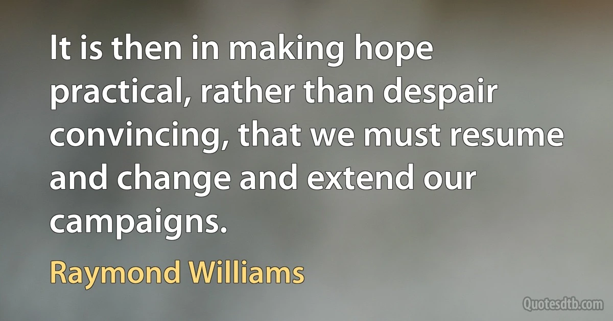 It is then in making hope practical, rather than despair convincing, that we must resume and change and extend our campaigns. (Raymond Williams)