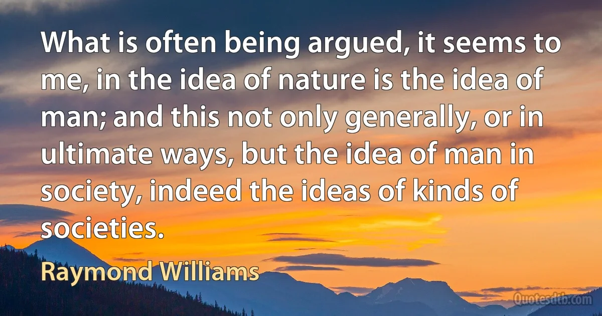 What is often being argued, it seems to me, in the idea of nature is the idea of man; and this not only generally, or in ultimate ways, but the idea of man in society, indeed the ideas of kinds of societies. (Raymond Williams)