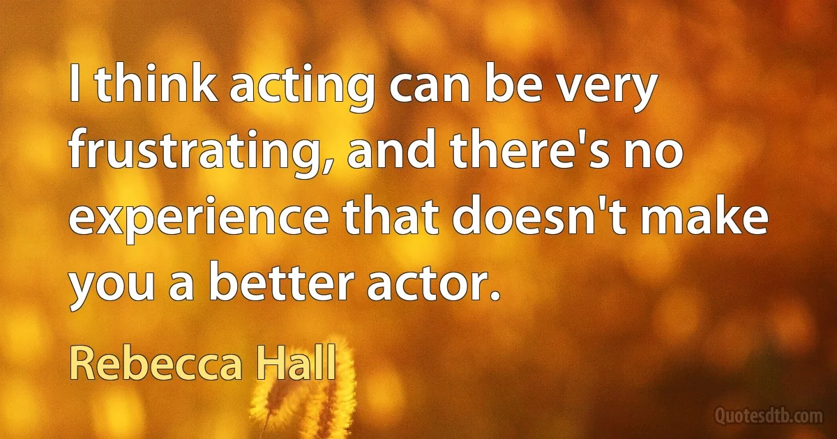 I think acting can be very frustrating, and there's no experience that doesn't make you a better actor. (Rebecca Hall)