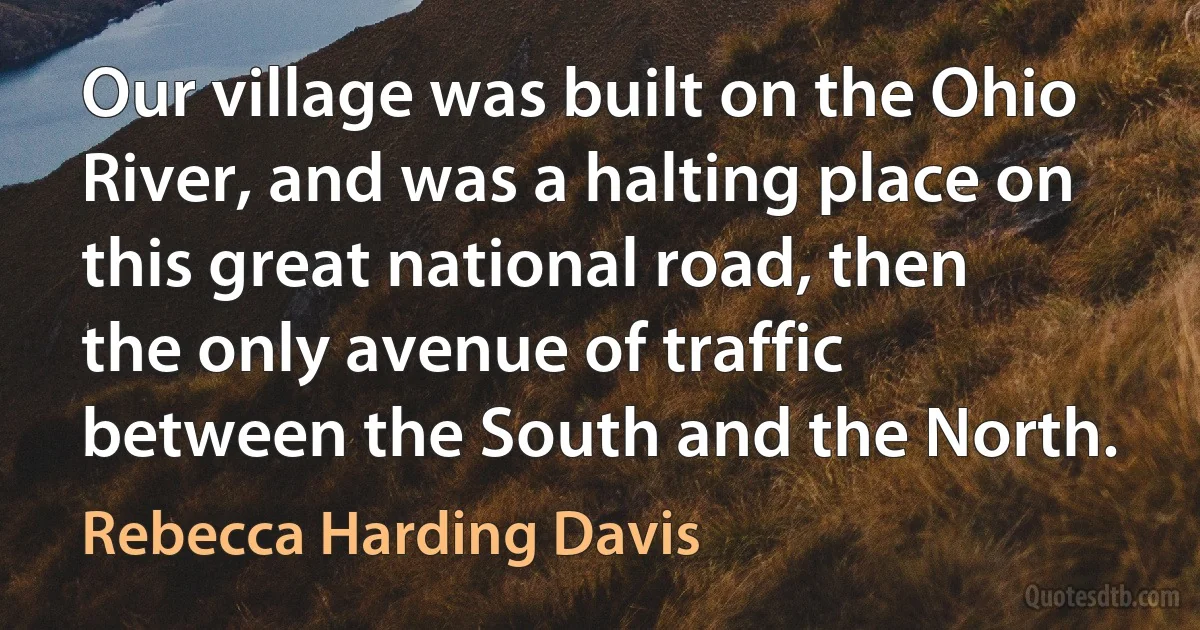 Our village was built on the Ohio River, and was a halting place on this great national road, then the only avenue of traffic between the South and the North. (Rebecca Harding Davis)