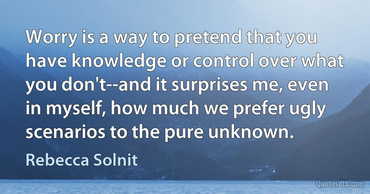 Worry is a way to pretend that you have knowledge or control over what you don't--and it surprises me, even in myself, how much we prefer ugly scenarios to the pure unknown. (Rebecca Solnit)