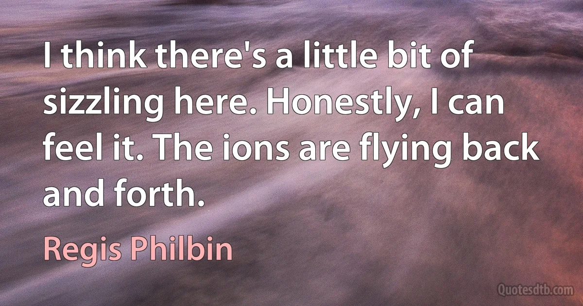 I think there's a little bit of sizzling here. Honestly, I can feel it. The ions are flying back and forth. (Regis Philbin)