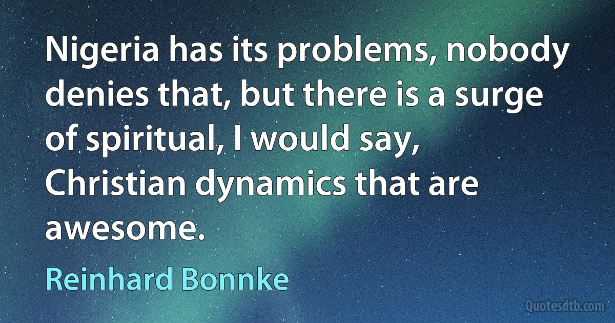 Nigeria has its problems, nobody denies that, but there is a surge of spiritual, I would say, Christian dynamics that are awesome. (Reinhard Bonnke)