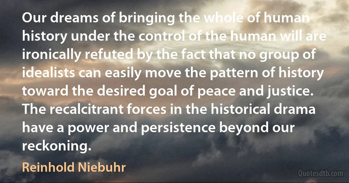 Our dreams of bringing the whole of human history under the control of the human will are ironically refuted by the fact that no group of idealists can easily move the pattern of history toward the desired goal of peace and justice. The recalcitrant forces in the historical drama have a power and persistence beyond our reckoning. (Reinhold Niebuhr)