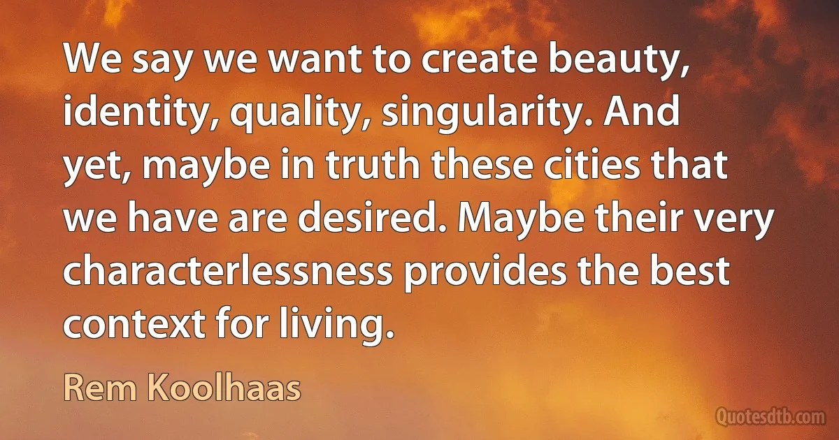 We say we want to create beauty, identity, quality, singularity. And yet, maybe in truth these cities that we have are desired. Maybe their very characterlessness provides the best context for living. (Rem Koolhaas)