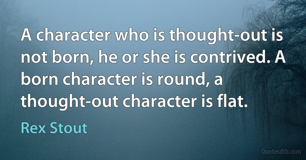 A character who is thought-out is not born, he or she is contrived. A born character is round, a thought-out character is flat. (Rex Stout)