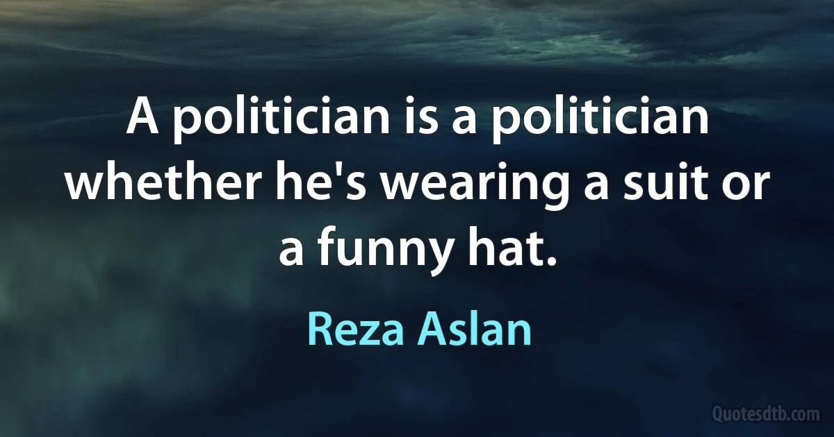 A politician is a politician whether he's wearing a suit or a funny hat. (Reza Aslan)